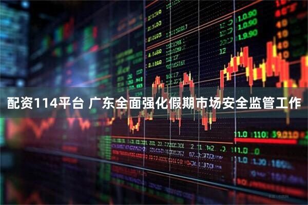 配资114平台 广东全面强化假期市场安全监管工作