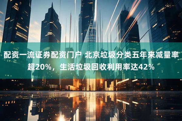 配资一流证券配资门户 北京垃圾分类五年来减量率超20%，生活垃圾回收利用率达42%