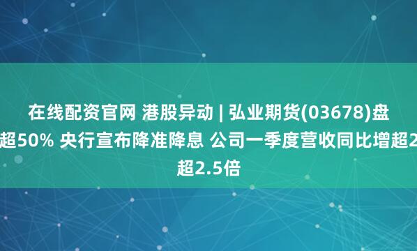 在线配资官网 港股异动 | 弘业期货(03678)盘中涨超50% 央行宣布降准降息 公司一季度营收同比增超2.5倍