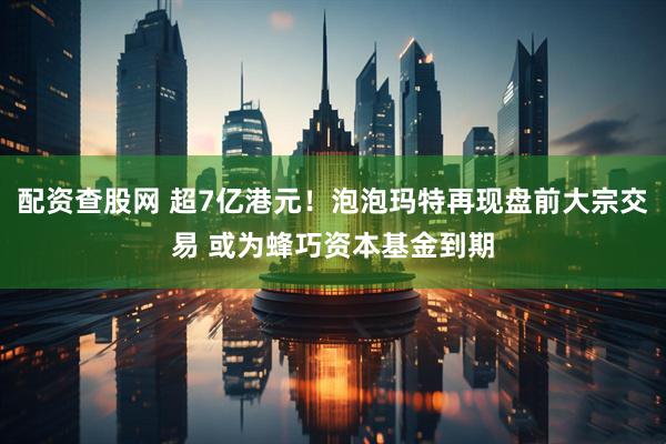 配资查股网 超7亿港元！泡泡玛特再现盘前大宗交易 或为蜂巧资本基金到期