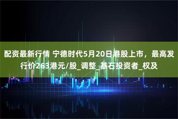 配资最新行情 宁德时代5月20日港股上市，最高发行价263港元/股_调整_基石投资者_权及