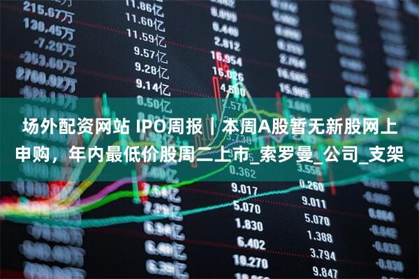 场外配资网站 IPO周报｜本周A股暂无新股网上申购，年内最低价股周二上市_索罗曼_公司_支架