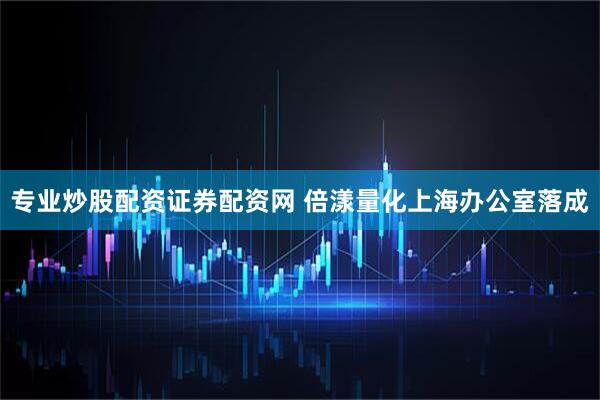 专业炒股配资证券配资网 倍漾量化上海办公室落成