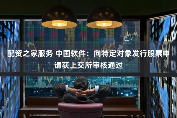 配资之家服务 中国软件：向特定对象发行股票申请获上交所审核通过