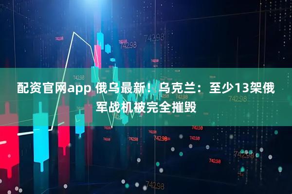 配资官网app 俄乌最新！乌克兰：至少13架俄军战机被完全摧毁