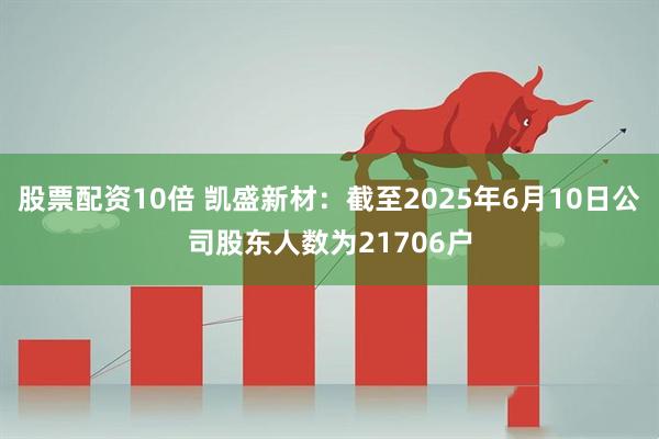 股票配资10倍 凯盛新材：截至2025年6月10日公司股东人数为21706户