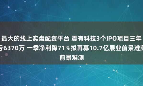 最大的线上实盘配资平台 震有科技3个IPO项目三年亏6370万 一季净利降71%拟再募10.7亿展业前景难测