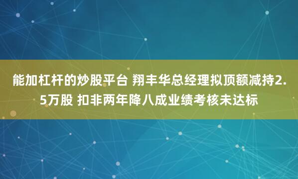 能加杠杆的炒股平台 翔丰华总经理拟顶额减持2.5万股 扣非两年降八成业绩考核未达标
