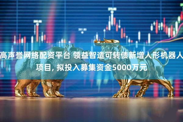 高声誉网络配资平台 领益智造可转债新增人形机器人项目, 拟投入募集资金5000万元