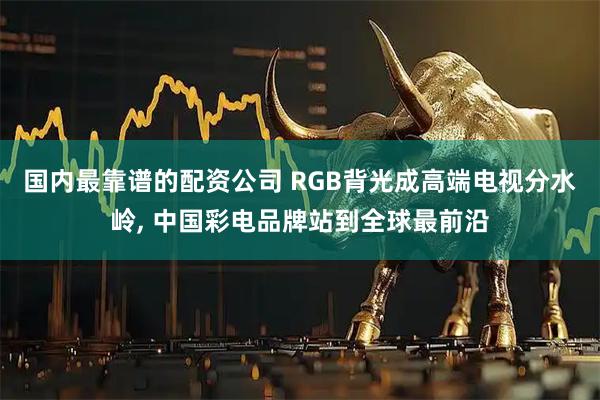 国内最靠谱的配资公司 RGB背光成高端电视分水岭, 中国彩电品牌站到全球最前沿