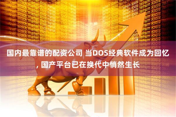 国内最靠谱的配资公司 当DOS经典软件成为回忆, 国产平台已在换代中悄然生长