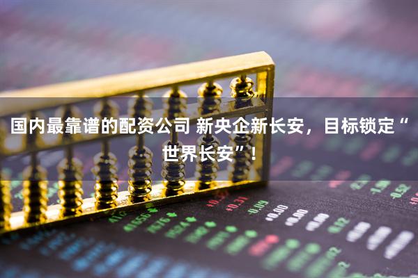 国内最靠谱的配资公司 新央企新长安，目标锁定“世界长安”！