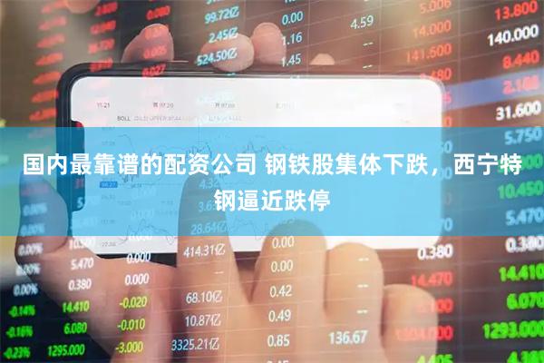 国内最靠谱的配资公司 钢铁股集体下跌，西宁特钢逼近跌停