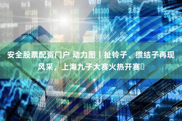 安全股票配资门户 动力图｜扯铃子、掼结子再现风采，上海九子大赛火热开赛​