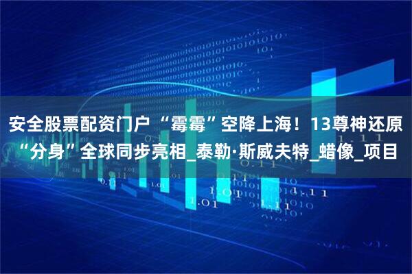 安全股票配资门户 “霉霉”空降上海！13尊神还原“分身”全球同步亮相_泰勒·斯威夫特_蜡像_项目