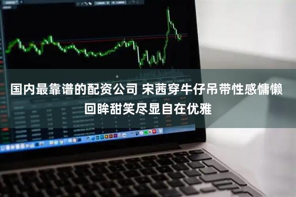 国内最靠谱的配资公司 宋茜穿牛仔吊带性感慵懒 回眸甜笑尽显自在优雅