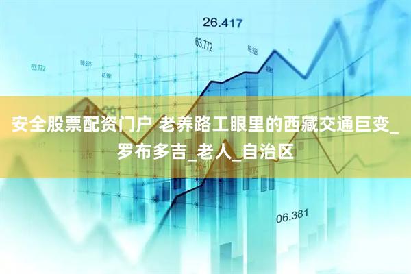 安全股票配资门户 老养路工眼里的西藏交通巨变_罗布多吉_老人_自治区