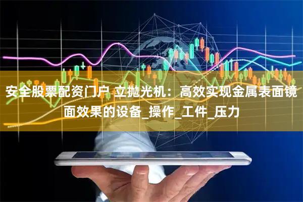 安全股票配资门户 立抛光机：高效实现金属表面镜面效果的设备_操作_工件_压力