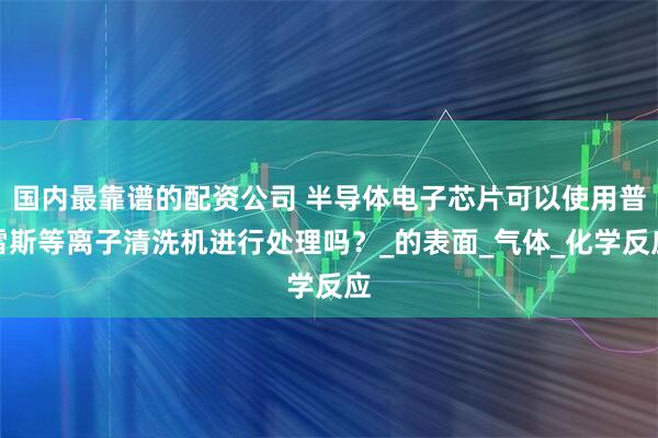 国内最靠谱的配资公司 半导体电子芯片可以使用普雷斯等离子清洗机进行处理吗？_的表面_气体_化学反应